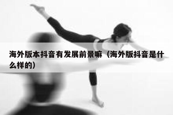 海外版本抖音有发展前景嘛（海外版抖音是什么样的） 第1张