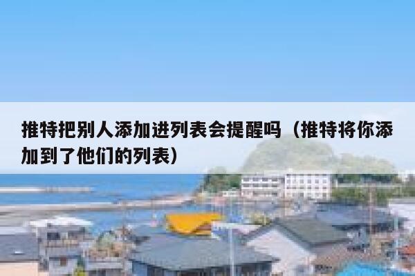 推特把别人添加进列表会提醒吗（推特将你添加到了他们的列表） 第1张