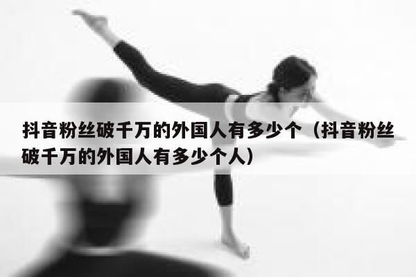 抖音粉丝破千万的外国人有多少个（抖音粉丝破千万的外国人有多少个人） 第1张