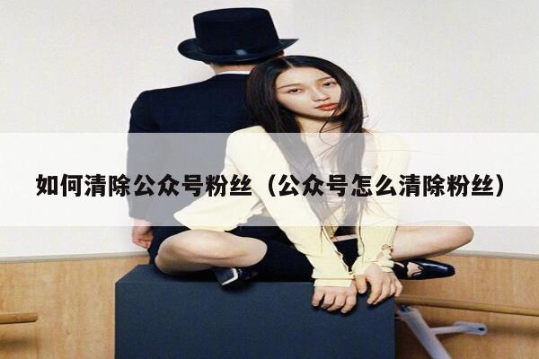 如何清除公众号粉丝（公众号怎么清除粉丝） 第1张
