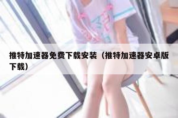 推特加速器免费下载安装（推特加速器安卓版下载） 第1张