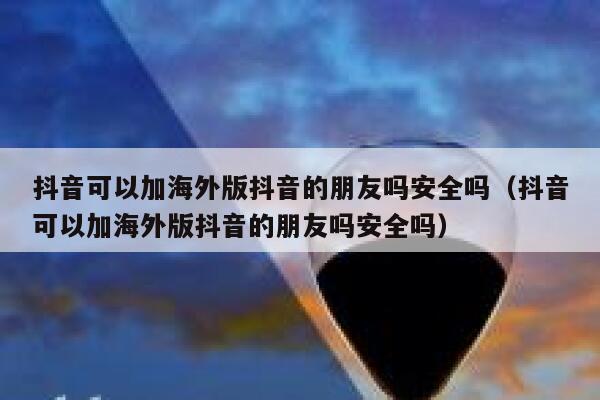 抖音可以加海外版抖音的朋友吗安全吗（抖音可以加海外版抖音的朋友吗安全吗） 第1张