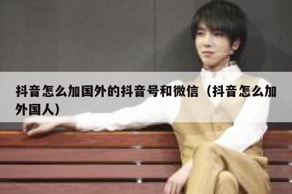 抖音怎么加国外的抖音号和微信（抖音怎么加外国人） 第1张