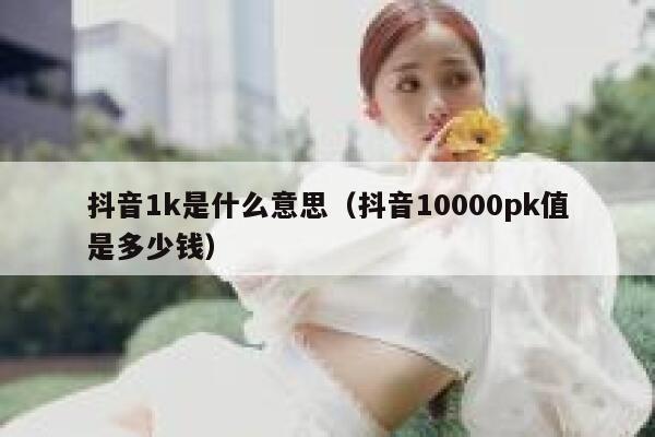 抖音1k是什么意思（抖音10000pk值是多少钱） 第1张