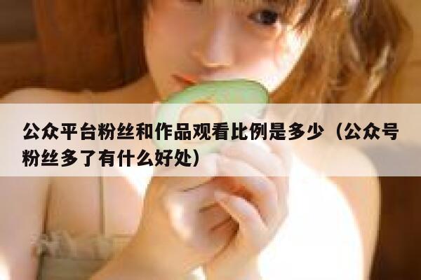 公众平台粉丝和作品观看比例是多少（公众号粉丝多了有什么好处） 第1张