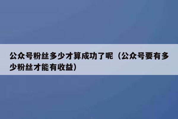 公众号粉丝多少才算成功了呢（公众号要有多少粉丝才能有收益） 第1张