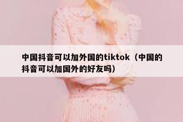 中国抖音可以加外国的tiktok（中国的抖音可以加国外的好友吗） 第1张