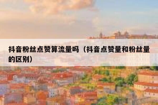 抖音粉丝点赞算流量吗（抖音点赞量和粉丝量的区别） 第1张