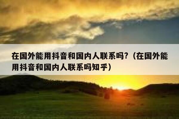 在国外能用抖音和国内人联系吗?（在国外能用抖音和国内人联系吗知乎） 第1张