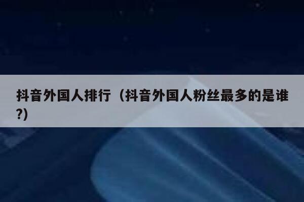 抖音外国人排行（抖音外国人粉丝最多的是谁?） 第1张