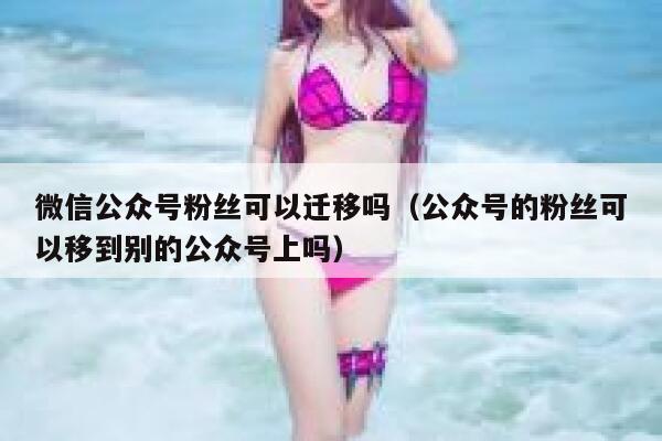 微信公众号粉丝可以迁移吗（公众号的粉丝可以移到别的公众号上吗） 第1张