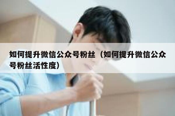 如何提升微信公众号粉丝（如何提升微信公众号粉丝活性度） 第1张
