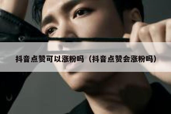 抖音点赞可以涨粉吗（抖音点赞会涨粉吗） 第1张