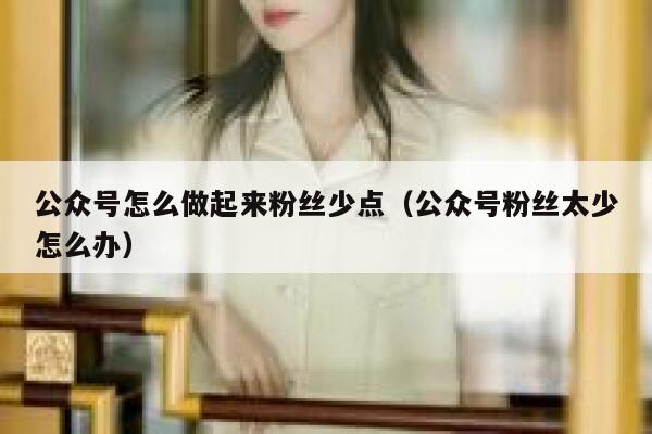 公众号怎么做起来粉丝少点（公众号粉丝太少怎么办） 第1张