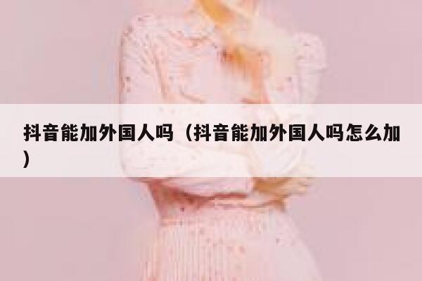 抖音能加外国人吗（抖音能加外国人吗怎么加） 第1张
