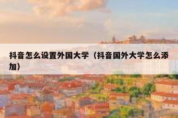 抖音怎么设置外国大学（抖音国外大学怎么添加） 第1张