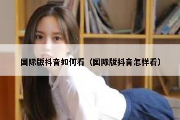 国际版抖音如何看（国际版抖音怎样看） 第1张