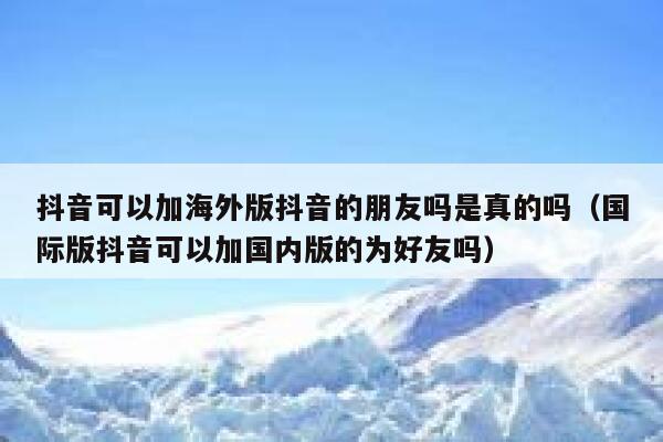 抖音可以加海外版抖音的朋友吗是真的吗（国际版抖音可以加国内版的为好友吗） 第1张