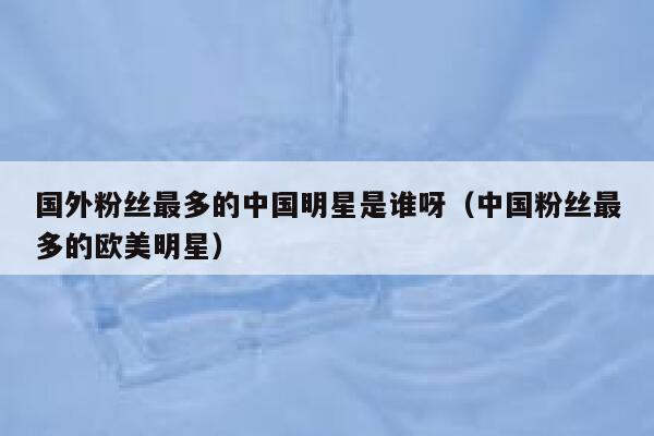 国外粉丝最多的中国明星是谁呀（中国粉丝最多的欧美明星） 第1张