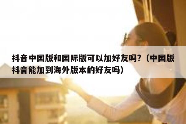 抖音中国版和国际版可以加好友吗?（中国版抖音能加到海外版本的好友吗） 第1张