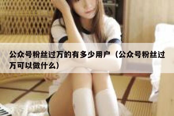 公众号粉丝过万的有多少用户（公众号粉丝过万可以做什么） 第1张