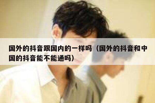 国外的抖音跟国内的一样吗（国外的抖音和中国的抖音能不能通吗） 第1张