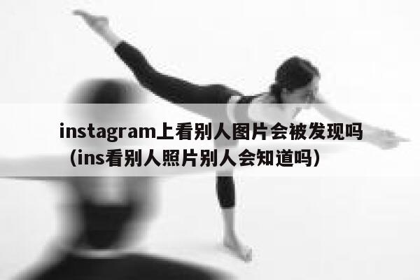 instagram上看别人图片会被发现吗（ins看别人照片别人会知道吗） 第1张