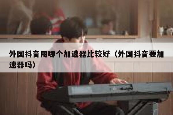 外国抖音用哪个加速器比较好（外国抖音要加速器吗） 第1张