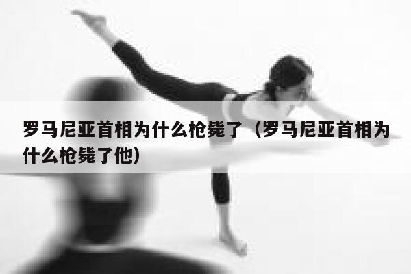 罗马尼亚首相为什么枪毙了（罗马尼亚首相为什么枪毙了他） 第1张