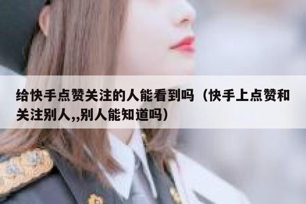 给快手点赞关注的人能看到吗（快手上点赞和关注别人,,别人能知道吗） 第1张