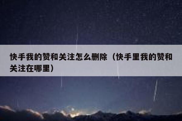 快手我的赞和关注怎么删除（快手里我的赞和关注在哪里） 第1张
