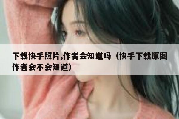 下载快手照片,作者会知道吗（快手下载原图作者会不会知道） 第1张