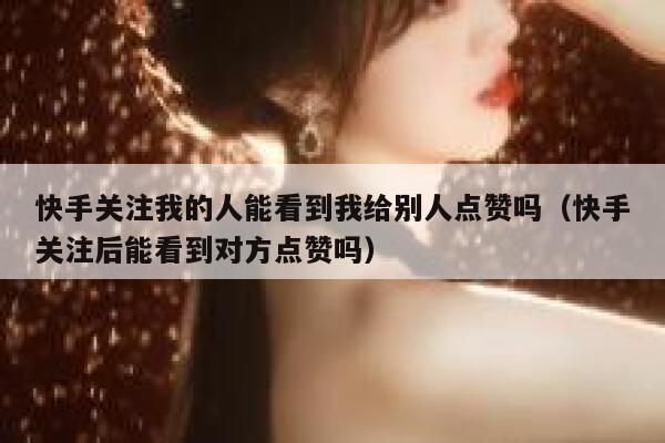 快手关注我的人能看到我给别人点赞吗（快手关注后能看到对方点赞吗） 第1张