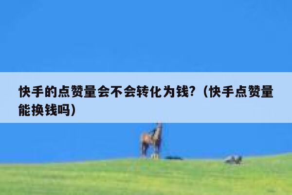 快手的点赞量会不会转化为钱?(快手点赞量能换钱吗) 第1张 快手的点赞量会不会转化为钱?(快手点赞量能换钱吗) 第1张