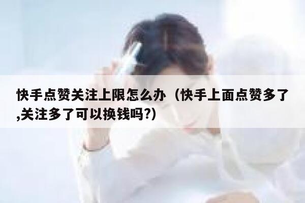 快手点赞关注上限怎么办（快手上面点赞多了,关注多了可以换钱吗?） 第1张