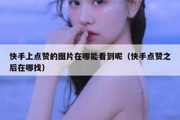 快手上点赞的图片在哪能看到呢(快手点赞之后在哪找) 第1张 快手上点赞的图片在哪能看到呢(快手点赞之后在哪找) 第1张