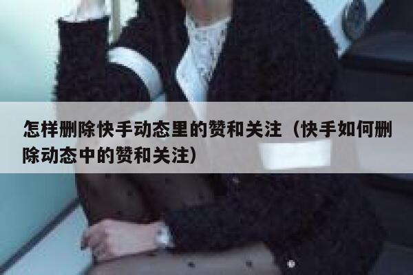 怎样删除快手动态里的赞和关注（快手如何删除动态中的赞和关注） 第1张