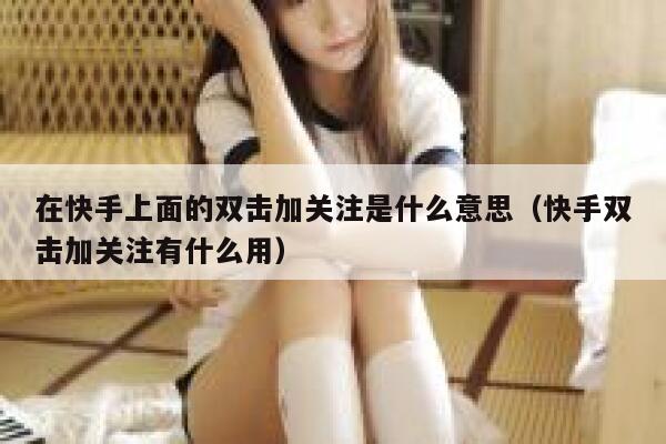 在快手上面的双击加关注是什么意思（快手双击加关注有什么用） 第1张