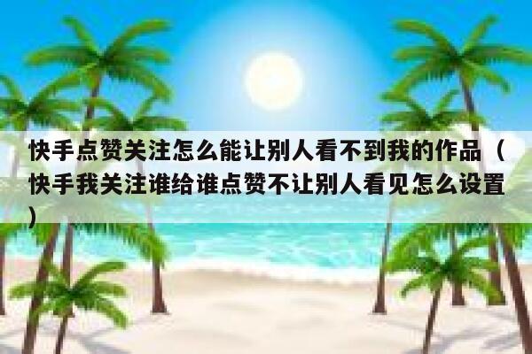 快手点赞关注怎么能让别人看不到我的作品(快手我关注谁给谁点赞不让别人看见怎么设置) 第1张 快手点赞关注怎么能让别人看不到我的作品(快手我关注谁给谁点赞不让别人看见怎么设置) 第1张