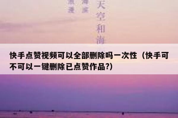 快手点赞视频可以全部删除吗一次性(快手可不可以一键删除已点赞作品?) 第1张 快手点赞视频可以全部删除吗一次性(快手可不可以一键删除已点赞作品?) 第1张