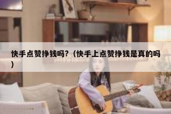 快手点赞挣钱吗?（快手上点赞挣钱是真的吗） 第1张