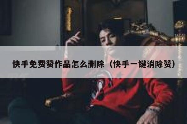 快手免费赞作品怎么删除（快手一键消除赞） 第1张