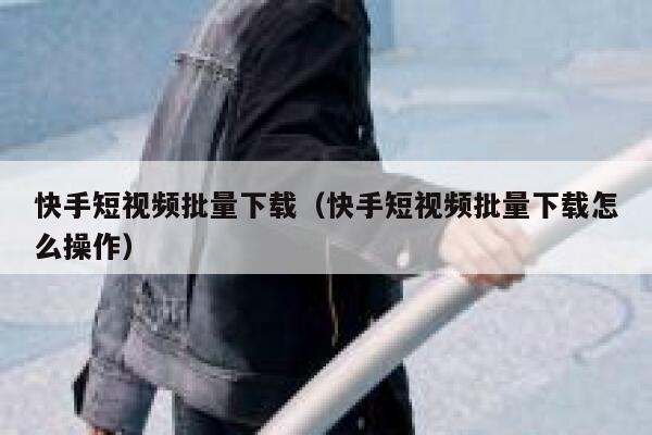 快手短视频批量下载（快手短视频批量下载怎么操作） 第1张