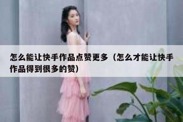 怎么能让快手作品点赞更多（怎么才能让快手作品得到很多的赞） 第1张