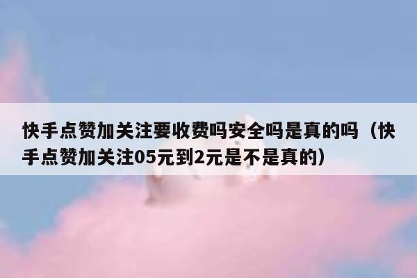 快手点赞加关注要收费吗安全吗是真的吗（快手点赞加关注05元到2元是不是真的） 第1张