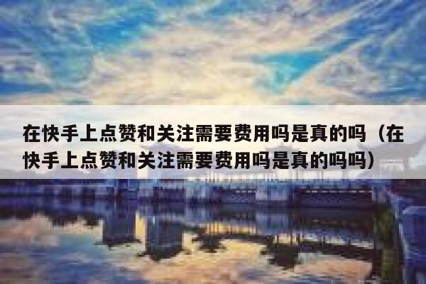 在快手上点赞和关注需要费用吗是真的吗(在快手上点赞和关注需要费用吗是真的吗吗) 第1张 在快手上点赞和关注需要费用吗是真的吗(在快手上点赞和关注需要费用吗是真的吗吗) 第1张