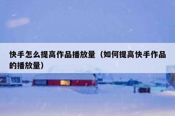 快手怎么提高作品播放量（如何提高快手作品的播放量） 第1张