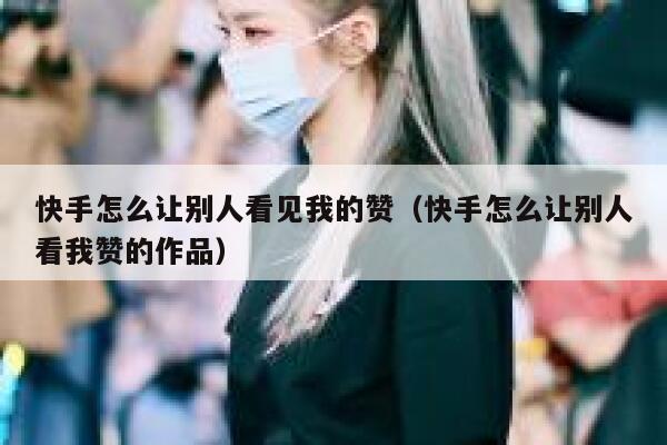 快手怎么让别人看见我的赞（快手怎么让别人看我赞的作品） 第1张
