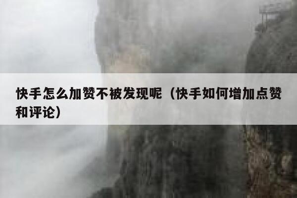 快手怎么加赞不被发现呢（快手如何增加点赞和评论） 第1张