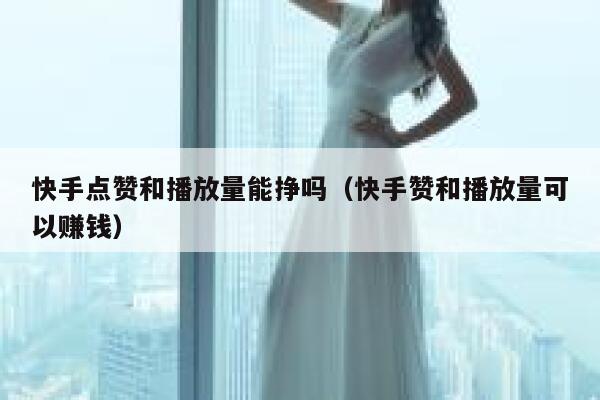 快手点赞和播放量能挣吗（快手赞和播放量可以赚钱） 第1张